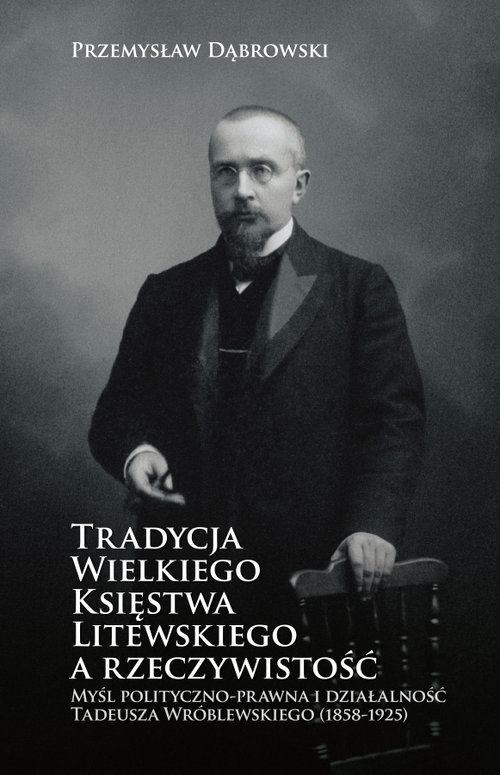 Image of Tradycja Wielkiego Księstwa Litewskiego a rzeczywistość Myśl polityczno-prawna i działalność Tadeusza Wróblewskiego (1858-1925)